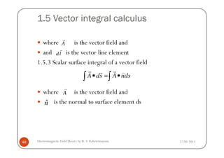 1.5 Vector integral calculus
where is the vector field and
and is the vector line element
1.5.3 Scalar surface integral of a vector field
A ds A nds• = •∫ ∫
r rr )
A
r
dl
r
2/20/2013Electromagnetic FieldTheory by R. S. Kshetrimayum48
where is the vector field and
is the normal to surface element ds
A ds A nds• = •∫ ∫
A
r
ˆn
 