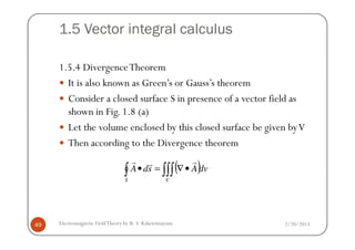 1.5 Vector integral calculus
1.5.4 DivergenceTheorem
It is also known as Green’s or Gauss’s theorem
Consider a closed surface S in presence of a vector field as
shown in Fig. 1.8 (a)
Let the volume enclosed by this closed surface be given byV
2/20/2013Electromagnetic FieldTheory by R. S. Kshetrimayum49
Let the volume enclosed by this closed surface be given byV
Then according to the Divergence theorem
( )dvAsdA
S V
∫ ∫∫∫ •∇=•
rrr
 