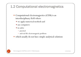 1.2 Computational electromagnetics
Computational electromagnetics (CEM) is an
interdisciplinary field where
we apply numerical methods and
use computers
to solve
2/20/2013Electromagnetic FieldTheory by R. S. Kshetrimayum5
to solve
practical
and real-life electromagnetic problems
which usually do not have simple analytical solutions
 