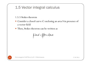1.5 Vector integral calculus
1.5.5 Stokes theorem
Consider a closed curve C enclosing an area S in presence of
a vector field
Then, Stokes theorem can be written as
2/20/2013Electromagnetic FieldTheory by R. S. Kshetrimayum52
( )∫ ∫∫ •×∇=•
C S
sdAldA
rrrr
 