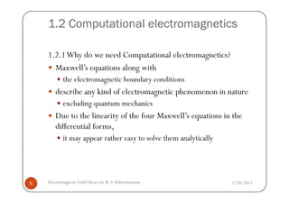 1.2 Computational electromagnetics
1.2.1Why do we need Computational electromagnetics?
Maxwell’s equations along with
the electromagnetic boundary conditions
describe any kind of electromagnetic phenomenon in nature
excluding quantum mechanics
2/20/2013Electromagnetic FieldTheory by R. S. Kshetrimayum6
excluding quantum mechanics
Due to the linearity of the four Maxwell’s equations in the
differential forms,
it may appear rather easy to solve them analytically
 
