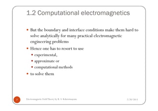 1.2 Computational electromagnetics
But the boundary and interface conditions make them hard to
solve analytically for many practical electromagnetic
engineering problems
Hence one has to resort to use
experimental,
2/20/2013Electromagnetic FieldTheory by R. S. Kshetrimayum7
experimental,
approximate or
computational methods
to solve them
 
