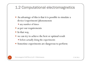 1.2 Computational electromagnetics
An advantage of this is that it is possible to simulate a
device/experiment/phenomenon
any number of times
as per our requirements
In that way,
2/20/2013Electromagnetic FieldTheory by R. S. Kshetrimayum8
In that way,
we can try to achieve the best or optimal result
before actually doing the experiments
Sometime experiments are dangerous to perform
 