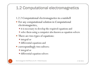 1.2 Computational electromagnetics
1.2.2 Computational electromagnetics in a nutshell
For any computational solution in Computational
electromagnetics,
it is necessary to develop the required equations and
solve them using a computer also known as equation solvers
2/20/2013Electromagnetic FieldTheory by R. S. Kshetrimayum9
There are two types of equations:
integral or
differential equations and
correspondingly two solvers:
integral or
differential equation solvers
 