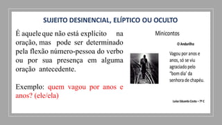 SUJEITO DESINENCIAL, ELÍPTICO OU OCULTO
É aqueleque não está explícito na
oração, mas pode ser determinado
pela flexão número-pessoa do verbo
ou por sua presença em alguma
oração antecedente.
Exemplo: quem vagou por anos e
anos? (ele/ela)
 