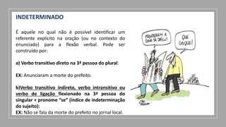 INDETERMINADO
É aquele no qual não é possível identificar um
referente explícito na oração (ou no contexto do
enunciado) para a flexão verbal. Pode ser
construído por:
a) Verbo transitivo direto na 3ª pessoa do plural:
EX: Anunciaram a morte do prefeito.
b)Verbo transitivo indireto, verbo intransitivo ou
verbo de ligação flexionado na 3ª pessoa do
singular + pronome “se” (índice de indeterminação
do sujeito):
EX: Não se fala da morte do prefeito no jornal local.
 