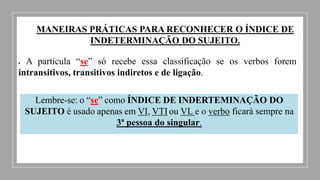 MANEIRAS PRÁTICAS PARA RECONHECER O ÍNDICE DE
INDETERMINAÇÃO DO SUJEITO.
 A partícula “se” só recebe essa classificação se os verbos forem
intransitivos, transitivos indiretos e de ligação.
Lembre-se: o “se” como ÍNDICE DE INDERTEMINAÇÃO DO
SUJEITO é usado apenas em VI, VTI ou VL e o verbo ficará sempre na
3ª pessoa do singular.
 