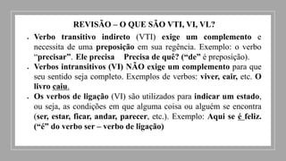 REVISÃO – O QUE SÃO VTI, VI, VL?
 Verbo transitivo indireto (VTI) exige um complemento e
necessita de uma preposição em sua regência. Exemplo: o verbo
“precisar”. Ele precisa Precisa de quê? (“de” é preposição).
 Verbos intransitivos (VI) NÃO exige um complemento para que
seu sentido seja completo. Exemplos de verbos: viver, cair, etc. O
livro caiu.
 Os verbos de ligação (VI) são utilizados para indicar um estado,
ou seja, as condições em que alguma coisa ou alguém se encontra
(ser, estar, ficar, andar, parecer, etc.). Exemplo: Aqui se é feliz.
(“é” do verbo ser – verbo de ligação)
 