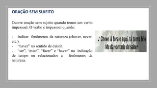 ORAÇÃO SEM SUJEITO
Ocorre oração sem sujeito quando temos um verbo
impessoal. O verbo é impessoal quando:
- indicar fenômenos da natureza (chover, nevar,
etc.).
- “haver” no sentido de existir.
- “ser”, “estar”, “fazer” e “haver” na indicação
de tempo ou relacionados a fenômenos da
natureza.
 