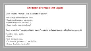 Exemplos de oração sem sujeito
Com o verbo "haver" com o sentido de existir:
•Há alunos interessados no curso.
•Havia muitos pratos saborosos.
•Pode haver muita confusão lá.
•Haverá aulas na quinta-feira?
Com os verbos "ser, estar, fazer, haver" quando indicam tempo ou fenômeno natural:
•São três horas agora.
•É cedo.
•Está frio nesta sala.
•Faz um ano que comecei a trabalhar.
•A cada dia, fazia mais calor.
 