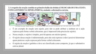 2.A respeito da oração contida no primeiro balão da tirinha (COLOCARAM UMA CESTA
COM GATINHOS NA MINHA PORTA), assinale a alternativa correta.
(A) É um exemplo de oração sem sujeito, pois não se pode atribuir a nenhum ser a ação
expressa pela forma verbal colocaram, que é impessoal (não precisa de sujeito).
(B) Nessa oração, o sujeito é simples, pois há apenas um núcleo (porta).
(C) O sujeito dessa oração é indeterminado, pois não está expresso e não é possível determinar
quem praticou a ação expressa pela forma verbal colocaram.
(D) O sujeito da oração é gatinhos e deve ser classificado como composto, já que o substantivo
está no plural.
 