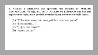 3. Assinale a alternativa que apresenta um exemplo de SUJEITO
DESINENCIAL, ou seja, SUJEITO OCULTO ou ELÍPTICO que não está
expresso na oração, mas é possível identiﬁcá-lo por meio dadesinência verbal.
(A) “Colocaram uma cesta com gatinhos na minha porta!”
(B) “Eles sabem [...]”
(C) “[...] eu não resisto!”
(D) “Adoro cestas!”
 