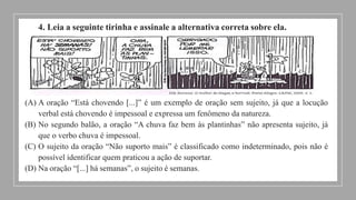 4. Leia a seguinte tirinha e assinale a alternativa correta sobre ela.
(A) A oração “Está chovendo [...]” é um exemplo de oração sem sujeito, já que a locução
verbal está chovendo é impessoal e expressa um fenômeno da natureza.
(B) No segundo balão, a oração “A chuva faz bem às plantinhas” não apresenta sujeito, já
que o verbo chuva é impessoal.
(C) O sujeito da oração “Não suporto mais” é classificado como indeterminado, pois não é
possível identificar quem praticou a ação de suportar.
(D) Na oração “[...] há semanas”, o sujeito é semanas.
 