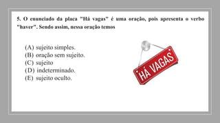 5. O enunciado da placa "Há vagas" é uma oração, pois apresenta o verbo
"haver". Sendo assim, nessa oração temos
(A) sujeito simples.
(B) oração sem sujeito.
(C) sujeito
(D) indeterminado.
(E) sujeito oculto.
 