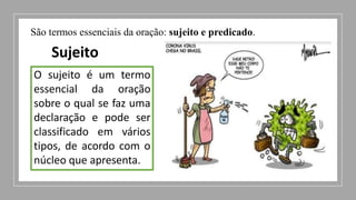 São termos essenciais da oração: sujeito e predicado.
Sujeito
O sujeito é um termo
essencial da oração
sobre o qual se faz uma
declaração e pode ser
classificado em vários
tipos, de acordo com o
núcleo que apresenta.
 