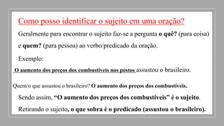 Como posso identificar o sujeito em uma oração?
Geralmente para encontrar o sujeito faz-se a pergunta o quê? (para coisa)
e quem? (para pessoa) ao verbo/predicado da oração.
Exemplo:
O aumento dos preços dos combustíveis nos postos assustou o brasileiro.
Quem/o que assustou o brasileiro? O aumento dos preços dos combustíveis.
Sendo assim, “O aumento dos preços dos combustíveis” é o sujeito.
Retirando o sujeito, o que sobra é o predicado (assustou o brasileiro).
 