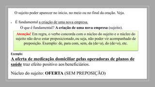 O sujeito poder aparecer no início, no meio ou no final da oração. Veja.
 É fundamental a criação de uma nova empresa.
O que é fundamental? A criação de uma nova empresa (sujeito).
Atenção! Em regra, o verbo concorda com o núcleo do sujeito e o núcleo do
sujeito não deve estar preposicionado,ou seja, não poder vir acompanhado de
preposição. Exemplo: de, para com, sem, da (de+a), do (de+o), etc.
Exemplo:
A oferta de medicação domiciliar pelas operadoras de planos de
saúde traz efeito positivo aos beneficiários.
Núcleo do sujeito: OFERTA (SEM PREPOSIÇÃO)
 