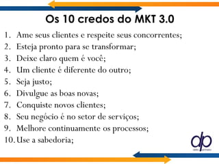 Os 10 credos do MKT 3.0
1. Ame seus clientes e respeite seus concorrentes;
2. Esteja pronto para se transformar;
3. Deixe claro quem é você;
4. Um cliente é diferente do outro;
5. Seja justo;
6. Divulgue as boas novas;
7. Conquiste novos clientes;
8. Seu negócio é no setor de serviços;
9. Melhore continuamente os processos;
10.Use a sabedoria;
 