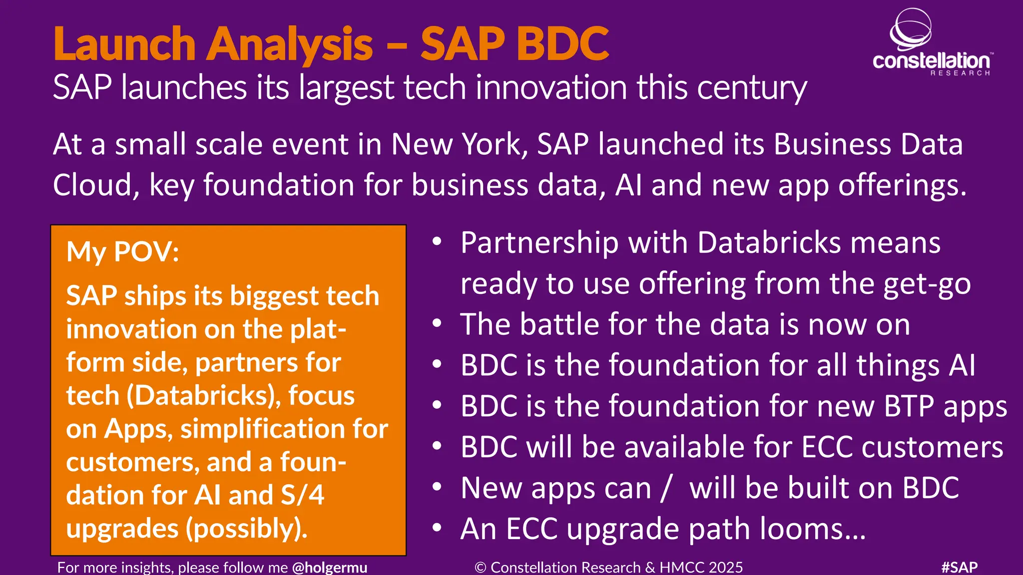 Launch Analysis – SAP BDC
SAP launches its largest tech innovation this century
My POV:
SAP ships its biggest tech
innovation on the plat-
form side, partners for
tech (Databricks), focus
on Apps, simplification for
customers, and a foun-
dation for AI and S/4
upgrades (possibly).
At a small scale event in New York, SAP launched its Business Data
Cloud, key foundation for business data, AI and new app offerings.
For more insights, please follow me @holgermu © Constellation Research & HMCC 2025 #SAP
• Partnership with Databricks means
ready to use offering from the get-go
• The battle for the data is now on
• BDC is the foundation for all things AI
• BDC is the foundation for new BTP apps
• BDC will be available for ECC customers
• New apps can / will be built on BDC
• An ECC upgrade path looms…