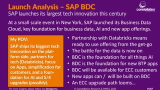 Launch Analysis – SAP BDC
SAP launches its largest tech innovation this century
My POV:
SAP ships its biggest tech
innovation on the plat-
form side, partners for
tech (Databricks), focus
on Apps, simplification for
customers, and a foun-
dation for AI and S/4
upgrades (possibly).
At a small scale event in New York, SAP launched its Business Data
Cloud, key foundation for business data, AI and new app offerings.
For more insights, please follow me @holgermu © Constellation Research & HMCC 2025 #SAP
• Partnership with Databricks means
ready to use offering from the get-go
• The battle for the data is now on
• BDC is the foundation for all things AI
• BDC is the foundation for new BTP apps
• BDC will be available for ECC customers
• New apps can / will be built on BDC
• An ECC upgrade path looms…
 