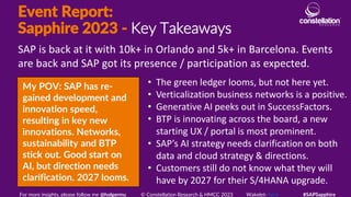 Event Report:
Sapphire 2023 - Key Takeaways
My POV: SAP has re-
gained development and
innovation speed,
resulting in key new
innovations. Networks,
sustainability and BTP
stick out. Good start on
AI, but direction needs
clarification. 2027 looms.
SAP is back at it with 10k+ in Orlando and 5k+ in Barcelona. Events
are back and SAP got its presence / participation as expected.
For more insights, please follow me @holgermu © Constellation Research & HMCC 2023 Wakelet- here #SAPSapphire
• The green ledger looms, but not here yet.
• Verticalization business networks is a positive.
• Generative AI peeks out in SuccessFactors.
• BTP is innovating across the board, a new
starting UX / portal is most prominent.
• SAP’s AI strategy needs clarification on both
data and cloud strategy & directions.
• Customers still do not know what they will
have by 2027 for their S/4HANA upgrade.
 