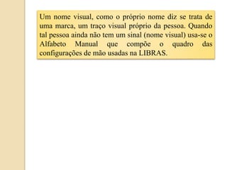 Um nome visual, como o próprio nome diz se trata de
uma marca, um traço visual próprio da pessoa. Quando
tal pessoa ainda não tem um sinal (nome visual) usa-se o
Alfabeto Manual que compõe o quadro das
configurações de mão usadas na LIBRAS.
 