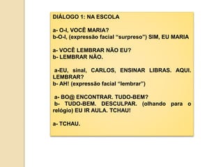 DIÁLOGO 1: NA ESCOLA
a- O-I, VOCÊ MARIA?
b-O-I, (expressão facial “surpreso”) SIM, EU MARIA
a- VOCÊ LEMBRAR NÃO EU?
b- LEMBRAR NÃO.
a-EU, sinal, CARLOS, ENSINAR LIBRAS. AQUI.
LEMBRAR?
b- AH! (expressão facial “lembrar”)
a- BO@ ENCONTRAR. TUDO-BEM?
b- TUDO-BEM. DESCULPAR. (olhando para o
relógio) EU IR AULA. TCHAU!
a- TCHAU.
 
