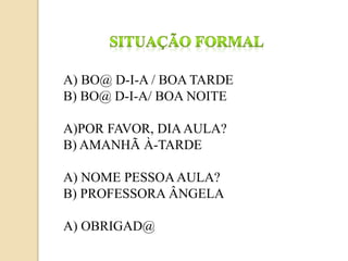 A) BO@ D-I-A / BOA TARDE
B) BO@ D-I-A/ BOA NOITE
A)POR FAVOR, DIAAULA?
B) AMANHÃ À-TARDE
A) NOME PESSOAAULA?
B) PROFESSORA ÂNGELA
A) OBRIGAD@
 