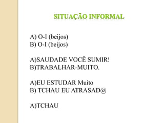 A) O-I (beijos)
B) O-I (beijos)
A)SAUDADE VOCÊ SUMIR!
B)TRABALHAR-MUITO.
A)EU ESTUDAR Muito
B) TCHAU EU ATRASAD@
A)TCHAU
 