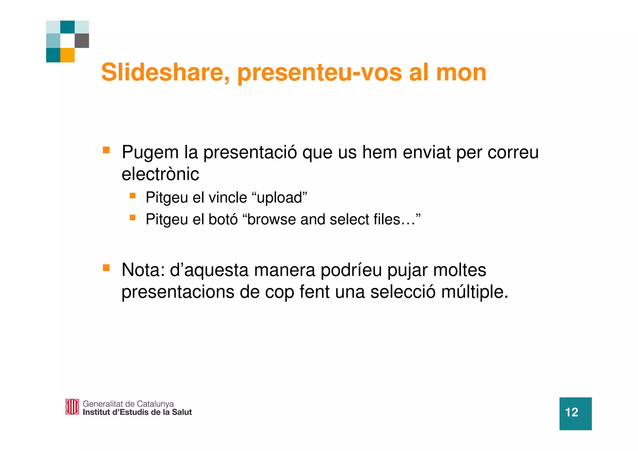 Slideshare, presenteu-vos al mon


 Pugem la presentació que us hem enviat per correu
 electrònic
   Pitgeu el vincle “upload”
   Pitgeu el botó “browse and select files…”


 Nota: d’aquesta manera podríeu pujar moltes
 presentacions de cop fent una selecció múltiple.




                                                     12
 