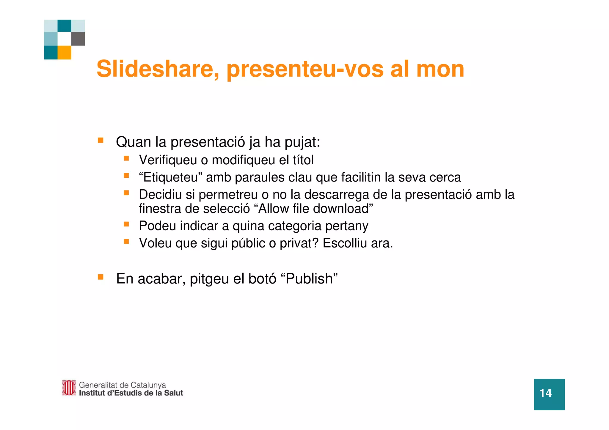 Slideshare, presenteu-vos al mon


 Quan la presentació ja ha pujat:
    Verifiqueu o modifiqueu el títol
    “Etiqueteu” amb paraules clau que facilitin la seva cerca
    Decidiu si permetreu o no la descarrega de la presentació amb la
    finestra de selecció “Allow file download”
    Podeu indicar a quina categoria pertany
    Voleu que sigui públic o privat? Escolliu ara.

 En acabar, pitgeu el botó “Publish”




                                                                       14
 