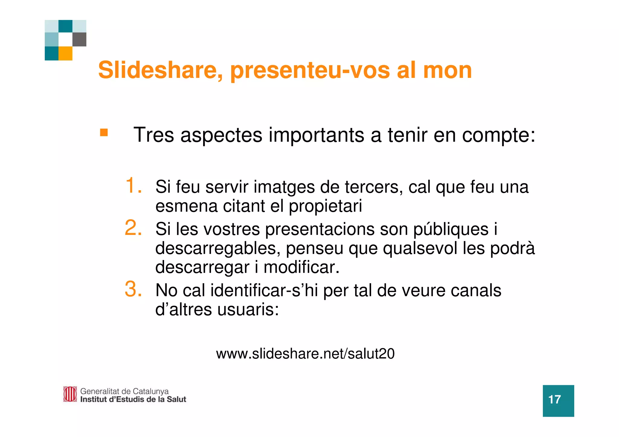 Slideshare, presenteu-vos al mon

   Tres aspectes importants a tenir en compte:

  1. Si feu servir imatges de tercers, cal que feu una
       esmena citant el propietari
  2.   Si les vostres presentacions son públiques i
       descarregables, penseu que qualsevol les podrà
       descarregar i modificar.
  3.   No cal identificar-s’hi per tal de veure canals
       d’altres usuaris:

              www.slideshare.net/salut20


                                                         17
 