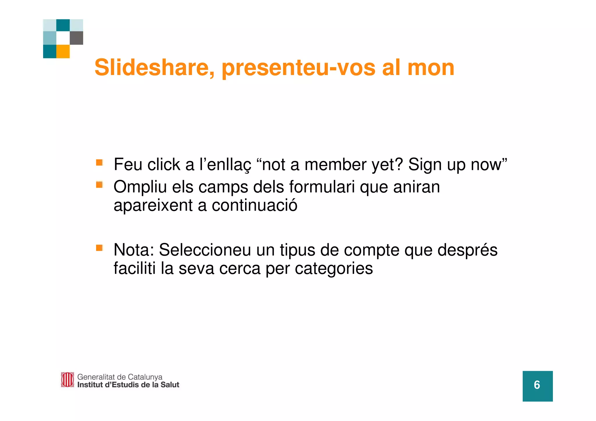 Slideshare, presenteu-vos al mon



 Feu click a l’enllaç “not a member yet? Sign up now”
 Ompliu els camps dels formulari que aniran
 apareixent a continuació

 Nota: Seleccioneu un tipus de compte que després
 faciliti la seva cerca per categories




                                                        6
 