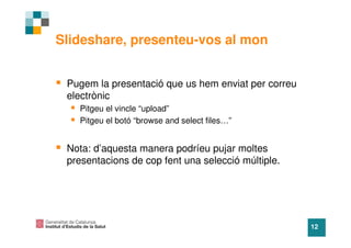 Slideshare, presenteu-vos al mon


 Pugem la presentació que us hem enviat per correu
 electrònic
   Pitgeu el vincle “upload”
   Pitgeu el botó “browse and select files…”


 Nota: d’aquesta manera podríeu pujar moltes
 presentacions de cop fent una selecció múltiple.




                                                     12
 