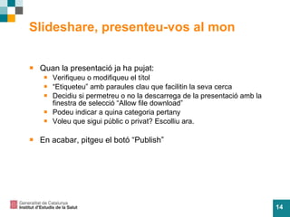 Slideshare, presenteu-vos al mon Quan la presentaci ó ja ha pujat: Verifiqueu o modifiqueu el t ítol “ Etiqueteu” amb paraules clau que facilitin la seva cerca Decidiu si permetreu o no la descarrega de la presentaci ó amb la finestra de selecció “Allow file download” Podeu indicar a quina categoria pertany Voleu que sigui públic o privat? Escolliu ara. En acabar, pitgeu el bot ó “Publish”   