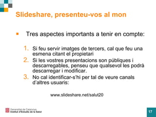 Slideshare, presenteu-vos al mon Tres aspectes importants a tenir en compte: Si feu servir imatges de tercers, cal que feu una esmena citant el propietari Si les vostres presentacions son públiques i descarregables, penseu que qualsevol les podrà descarregar i modificar. No cal identificar-s’hi per tal de veure canals d’altres usuaris:   www.slideshare.net/salut20 