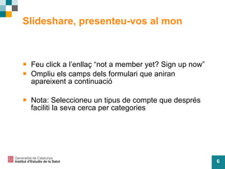 Slideshare, presenteu-vos al mon Feu click a l’enllaç “not a member yet? Sign up now” Ompliu els camps dels formulari que aniran apareixent a continuació  Nota: Seleccioneu un tipus de compte que després faciliti la seva cerca per categories 
