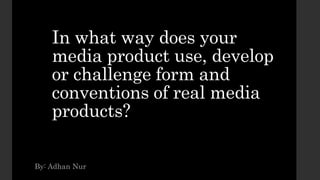In what way does your
media product use, develop
or challenge form and
conventions of real media
products?
By: Adhan Nur
 