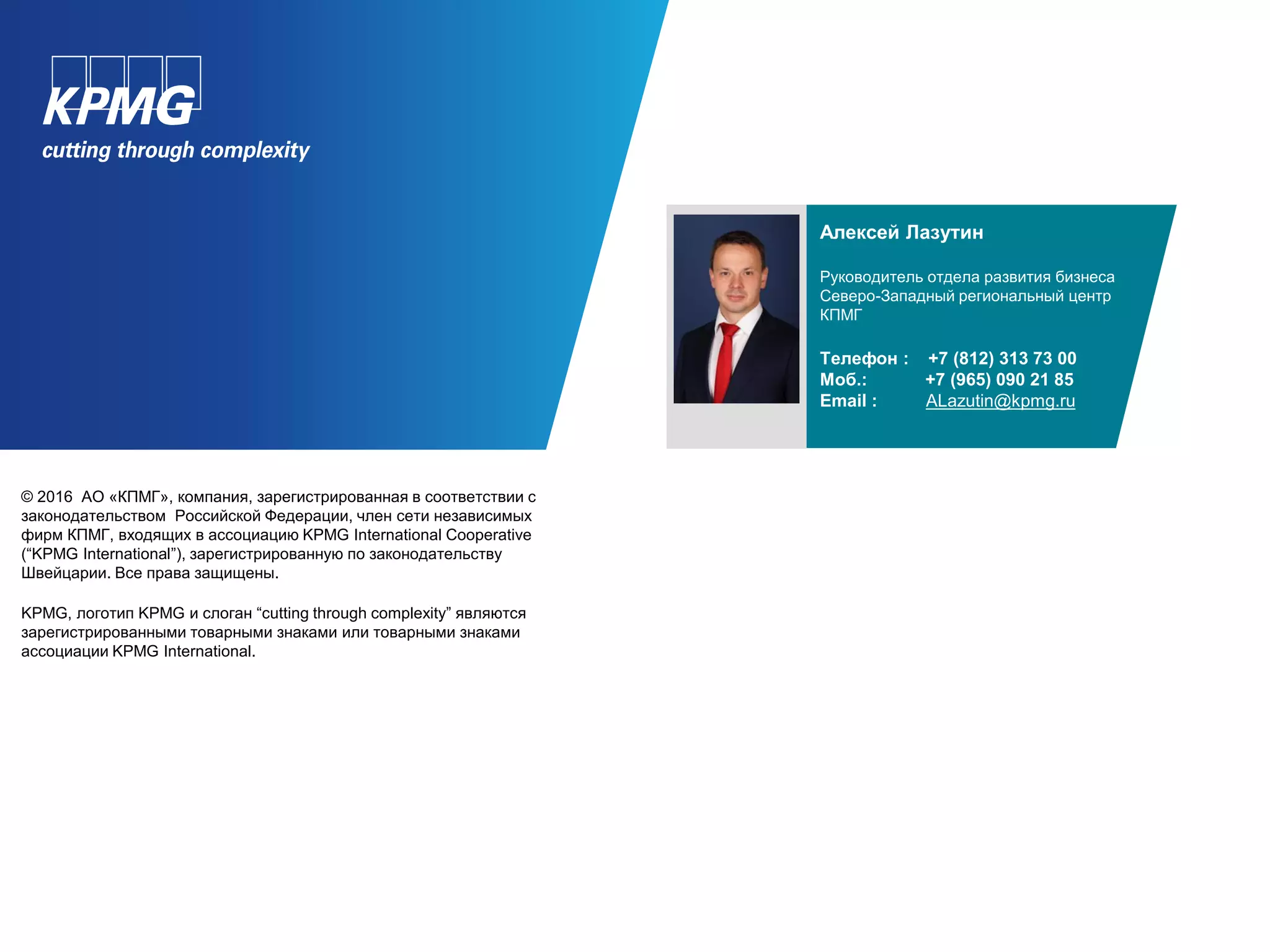 © 2016 АО «КПМГ», компания, зарегистрированная в соответствии с
законодательством Российской Федерации, член сети независимых
фирм КПМГ, входящих в ассоциацию KPMG International Cooperative
(“KPMG International”), зарегистрированную по законодательству
Швейцарии. Все права защищены.
KPMG, логотип KPMG и слоган “cutting through complexity” являются
зарегистрированными товарными знаками или товарными знаками
ассоциации KPMG International.
Алексей Лазутин
Руководитель отдела развития бизнеса
Северо-Западный региональный центр
КПМГ
Телефон : +7 (812) 313 73 00
Моб.: +7 (965) 090 21 85
Email : ALazutin@kpmg.ru
 