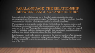 PARALANGUAGE: THE RELATIONSHIP
BETWEEN LANGUAGE AND CULTURE
Complex is one term that you can use to describe human communication since
paralanguage is used to transmit messages. Paralanguage is specific to a culture, therefore
communication with other ethnic groups can lead to misunderstandings.
When you grow up in a specific society, it is inevitable to learn the glances, gestures, and
little changes in voice or tone and other communication tools to emphasize or alter what
you want to do or say. These specific communication techniques of one culture are learned
mostly by imitating and observing people, initially from parents and immediate relatives
and later from friends and people outside the close family circle.
Body language, which is also known as kinesics, is the most obvious type of paralanguage.
These are the postures, expressions, and gestures used as non-verbal language. However,
it is likewise possible to alter the meaning of various words by changing the character or
tone of the voice
 