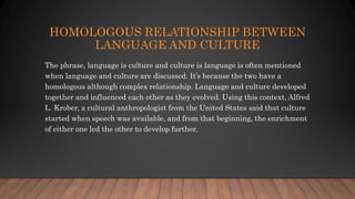 HOMOLOGOUS RELATIONSHIP BETWEEN
LANGUAGE AND CULTURE
The phrase, language is culture and culture is language is often mentioned
when language and culture are discussed. It’s because the two have a
homologous although complex relationship. Language and culture developed
together and influenced each other as they evolved. Using this context, Alfred
L. Krober, a cultural anthropologist from the United States said that culture
started when speech was available, and from that beginning, the enrichment
of either one led the other to develop further.
 