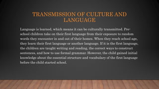 TRANSMISSION OF CULTURE AND
LANGUAGE
Language is learned, which means it can be culturally transmitted. Pre-
school children take on their first language from their exposure to random
words they encounter in and out of their homes. When they reach school age,
they learn their first language or another language. If it is the first language,
the children are taught writing and reading, the correct ways to construct
sentences, and how to use formal grammar. However, the child gained initial
knowledge about the essential structure and vocabulary of the first language
before the child started school.
 