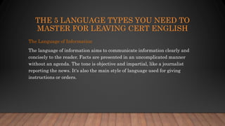 THE 5 LANGUAGE TYPES YOU NEED TO
MASTER FOR LEAVING CERT ENGLISH
The Language of Information
The language of information aims to communicate information clearly and
concisely to the reader. Facts are presented in an uncomplicated manner
without an agenda. The tone is objective and impartial, like a journalist
reporting the news. It's also the main style of language used for giving
instructions or orders.
 