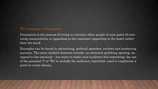 The Language of Persuasion
Persuasion is the process of trying to convince other people of your point of view
using manipulation or appealing to the emotions; appealing to the heart rather
than the head.
Examples can be found in advertising, political speeches, reviews and marketing
journals. The main stylistic features include: an attention-grabbing opening, an
appeal to the emotions - you want to make your audience feel something, the use
of the personal 'I' or 'We' to include the audience, repetition: used to emphasise a
point or create drama
 
