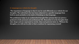 2. Language as a vehicle for thought;
The importance of language is that it can be used efficiently as a vehicle for our
thoughts. The individual who has been subjected to a specific language from
birth is most probably in the habit of thinking in that language.
The proficiency helps in an undisturbed thought-flow process that can prove a
godsend in both personal and professional life. Remember it is the thoughts that
take shape and are expressed as words, ideas and gestures later on. Without the
thoughts, you will not be able to find a medium for expressing yourself.
 