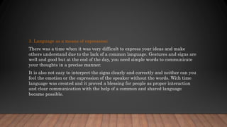 3. Language as a means of expression;
There was a time when it was very difficult to express your ideas and make
others understand due to the lack of a common language. Gestures and signs are
well and good but at the end of the day, you need simple words to communicate
your thoughts in a precise manner.
It is also not easy to interpret the signs clearly and correctly and neither can you
feel the emotion or the expression of the speaker without the words. With time
language was created and it proved a blessing for people as proper interaction
and clear communication with the help of a common and shared language
became possible.
 