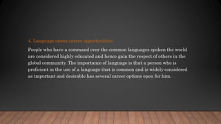 4. Language opens career opportunities;
People who have a command over the common languages spoken the world
are considered highly educated and hence gain the respect of others in the
global community. The importance of language is that a person who is
proficient in the use of a language that is common and is widely considered
as important and desirable has several career options open for him.
 