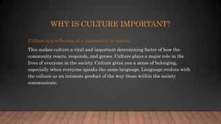 WHY IS CULTURE IMPORTANT?
Culture is a reflection of a community or nation;
This makes culture a vital and important determining factor of how the
community reacts, responds, and grows. Culture plays a major role in the
lives of everyone in the society. Culture gives you a sense of belonging,
especially when everyone speaks the same language. Language evolves with
the culture as an intimate product of the way those within the society
communicate.
 