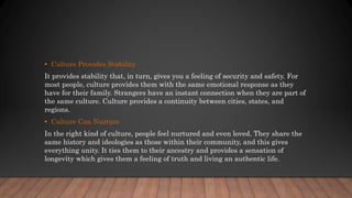 • Culture Provides Stability
It provides stability that, in turn, gives you a feeling of security and safety. For
most people, culture provides them with the same emotional response as they
have for their family. Strangers have an instant connection when they are part of
the same culture. Culture provides a continuity between cities, states, and
regions.
• Culture Can Nurture
In the right kind of culture, people feel nurtured and even loved. They share the
same history and ideologies as those within their community, and this gives
everything unity. It ties them to their ancestry and provides a sensation of
longevity which gives them a feeling of truth and living an authentic life.
 