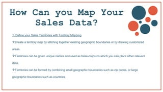 How Can you Map Your
Sales Data?
1. Define your Sales Territories with Territory Mapping
Create a territory map by stitching together existing geographic boundaries or by drawing customized
areas.
Territories can be given unique names and used as base-maps on which you can place other relevant
data.
Territories can be formed by combining small geographic boundaries such as zip codes, or large
geographic boundaries such as countries.
 